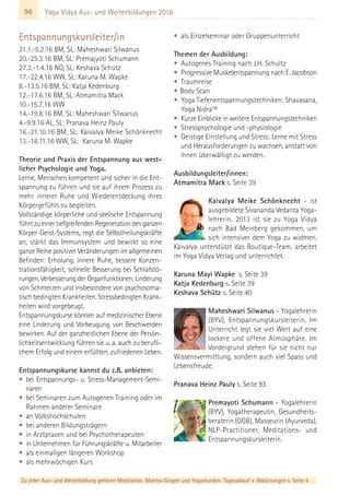 96 Yoga Vidya Aus- und Weiterbildungen 2016
Entspannungskursleiter/in
31.1.-5.2.16 BM, SL: Maheshwari Silwanus
20.-25.3.16 BM, SL: Premajyoti Schumann
27.3.-1.4.16 NO, SL: Keshava Schütz
17.-22.4.16 WW, SL: Karuna M. Wapke
8.-13.5.16 BM, SL: Katja Kedenburg
12.-17.6.16 BM, SL: Atmamitra Mack
10.-15.7.16 WW
14.-19.8.16 BM, SL: Maheshwari Silwanus
4.-9.9.16 AL, SL: Pranava Heinz Pauly
16.-21.10.16 BM, SL: Kaivalya Meike Schönknecht
13.-18.11.16 WW, SL: Karuna M. Wapke
Theorie und Praxis der Entspannung aus west-
licher Psychologie und Yoga.
Lerne, Menschen kompetent und sicher in die Ent-
spannung zu führen und sie auf ihrem Prozess zu
mehr innerer Ruhe und Wiederentdeckung ihres
Körpergefühls zu begleiten.
Vollständige körperliche und seelische Entspannung
führt zu einer tiefgreifenden Regeneration des ganzen
Körper-Geist-Systems, regt die Selbstheilungskräfte
an, stärkt das Immunsystem und bewirkt so eine
ganze Reihe positiver Veränderungen im allgemeinen
Befinden: Erholung, innere Ruhe, bessere Konzen-
trationsfähigkeit, schnelle Besserung bei Schlafstö-
rungen, Verbesserung der Organfunktionen, Linderung
von Schmerzen und insbesondere von psychosoma-
tisch bedingten Krankheiten. Stressbedingten Krank-
heiten wird vorgebeugt.
Entspannungskurse können auf medizinischer Ebene
eine Linderung und Vorbeugung von Beschwerden
bewirken. Auf der ganzheitlichen Ebene der Persön-
lichkeitsentwicklung führen sie u. a. auch zu berufli-
chem Erfolg und einem erfüllten, zufriedenen Leben.
Entspannungskurse kannst du z.B. anbieten:
• bei Entspannungs- u. Stress-Management-Semi-
naren
• bei Seminaren zum Autogenen Training oder im
Rahmen anderer Seminare
• an Volkshochschulen
• bei anderen Bildungsträgern
• in Arztpraxen und bei Psychotherapeuten
• in Unternehmen für Führungskräfte u. Mitarbeiter
• als einmaligen längeren Workshop
• als mehrwöchigen Kurs
• als Einzelseminar oder Gruppenunterricht
Themen der Ausbildung:
• Autogenes Training nach J.H. Schultz
• Progressive Muskelentspannung nach E. Jacobson
• Traumreise
• Body Scan
• Yoga Tiefenentspannungstechniken: Shavasana,
Yoga NidraTM
• Kurze Einblicke in weitere Entspannungstechniken
• Stresspsychologie und -physiologie
• Geistige Einstellung und Stress: Lerne mit Stress
und Herausforderungen zu wachsen, anstatt von
ihnen überwältigt zu werden.
Ausbildungsleiter/innen:
Atmamitra Mack s. Seite 39
Kaivalya Meike Schönknecht - ist
ausgebildete Sivananda Vedanta Yoga-
lehrerin. 2013 ist sie zu Yoga Vidya
nach Bad Meinberg gekommen, um
sich intensiver dem Yoga zu widmen.
Kaivalya unterstützt das Boutique-Team, arbeitet
im Yoga Vidya Verlag und unterrichtet.
Karuna Mayi Wapke s. Seite 39
Katja Kedenburg s. Seite 39
Keshava Schütz s. Seite 40
Maheshwari Silwanus – Yogalehrerin
(BYV), Entspannungskursleiterin. Im
Unterricht legt sie viel Wert auf eine
lockere und offene Atmosphäre. Im
Vordergrund stehen für sie nicht nur
Wissensvermittlung, sondern auch viel Spass und
Lebensfreude.
Pranava Heinz Pauly s. Seite 93
Premayoti Schumann – Yogalehrerin
(BYV), Yogatherapeutin, Gesundheits-
beraterin (GGB), Masseurin (Ayurveda),
NLP-Practitioner, Meditations- und
Entspannungskursleiterin.
Zu jeder Aus- und Weiterbildung gehören Meditation, Mantra-Singen und Yogastunden. Tagesablauf + Abkürzungen s. Seite 4
 