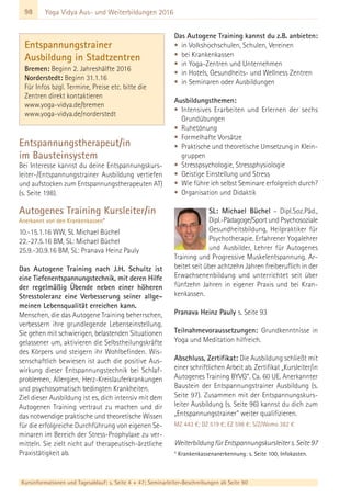 98
Kursinformationen und Tagesablauf: s. Seite 4 + 47; Seminarleiter-Beschreibungen ab Seite 90
Yoga Vidya Aus- und Weiterbildungen 2016
Entspannungstherapeut/in
im Bausteinsystem
Bei Interesse kannst du deine Entspannungskurs-
leiter-/Entspannungstrainer Ausbildung vertiefen
und aufstocken zum Entspannungstherapeuten AT)
(s. Seite 198).
Autogenes Training Kursleiter/in
Anerkannt von den Krankenkassen*
10.-15.1.16 WW, SL Michael Büchel
22.-27.5.16 BM, SL: Michael Büchel
25.9.-30.9.16 BM, SL: Pranava Heinz Pauly
Das Autogene Training nach J.H. Schultz ist
eine Tiefenentspannungstechnik, mit deren Hilfe
der regelmäßig Übende neben einer höheren
Stresstoleranz eine Verbesserung seiner allge-
meinen Lebensqualität erreichen kann.
Menschen, die das Autogene Training beherrschen,
verbessern ihre grundlegende Lebenseinstellung.
Sie gehen mit schwierigen, belastenden Situationen
gelassener um, aktivieren die Selbstheilungskräfte
des Körpers und steigern ihr Wohlbefinden. Wis-
senschaftlich bewiesen ist auch die positive Aus-
wirkung dieser Entspannungstechnik bei Schlaf-
problemen, Allergien, Herz-Kreislauferkrankungen
und psychosomatisch bedingten Krankheiten.
Ziel dieser Ausbildung ist es, dich intensiv mit dem
Autogenen Training vertraut zu machen und dir
das notwendige praktische und theoretische Wissen
für die erfolgreiche Durchführung von eigenen Se-
minaren im Bereich der Stress-Prophylaxe zu ver-
mitteln. Sie zielt nicht auf therapeutisch-ärztliche
Praxistätigkeit ab.
Das Autogene Training kannst du z.B. anbieten:
• in Volkshochschulen, Schulen, Vereinen
• bei Krankenkassen
• in Yoga-Zentren und Unternehmen
• in Hotels, Gesundheits- und Wellness Zentren
• in Seminaren oder Ausbildungen
Ausbildungsthemen:
• Intensives Erarbeiten und Erlernen der sechs
Grundübungen
• Ruhetönung
• Formelhafte Vorsätze
• Praktische und theoretische Umsetzung in Klein-
gruppen
• Stresspsychologie, Stressphysiologie
• Geistige Einstellung und Stress
• Wie führe ich selbst Seminare erfolgreich durch?
• Organisation und Didaktik
SL: Michael Büchel – Dipl.Soz.Päd.,
Dipl.-Pädagoge/Sport und Psychosoziale
Gesundheitsbildung, Heilpraktiker für
Psychotherapie. Erfahrener Yogalehrer
und Ausbilder, Lehrer für Autogenes
Training und Progressive Muskelentspannung. Ar-
beitet seit über achtzehn Jahren freiberuflich in der
Erwachsenenbildung und unterrichtet seit über
fünfzehn Jahren in eigener Praxis und bei Kran-
kenkassen.
Pranava Heinz Pauly s. Seite 93
Teilnahmevoraussetzungen: Grundkenntnisse in
Yoga und Meditation hilfreich.
Abschluss, Zertifikat: Die Ausbildung schließt mit
einer schriftlichen Arbeit ab. Zertifikat „Kursleiter/in
Autogenes Training BYVG“. Ca. 60 UE. Anerkannter
Baustein der Entspannungstrainer Ausbildung (s.
Seite 97). Zusammen mit der Entspannungskurs-
leiter Ausbildung (s. Seite 96) kannst du dich zum
„Entspannungstrainer“ weiter qualifizieren.
MZ 443 €; DZ 519 €; EZ 598 €; S/Z/Womo 382 €
WeiterbildungfürEntspannungskursleiters.Seite97
* Krankenkassenanerkennung: s. Seite 100, Infokasten.
Entspannungstrainer
Ausbildung in Stadtzentren
Bremen: Beginn 2. Jahreshälfte 2016
Norderstedt: Beginn 31.1.16
Für Infos bzgl. Termine, Preise etc. bitte die
Zentren direkt kontaktieren
www.yoga-vidya.de/bremen
www.yoga-vidya.de/norderstedt
 