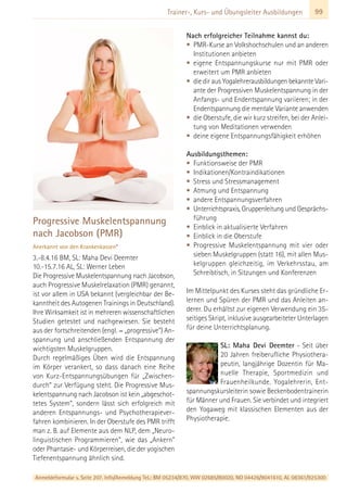Anmeldeformular s. Seite 207. Info/Anmeldung Tel.: BM 05234/870, WW 02685/80020, NO 04426/9041610, AL 08361/925300
99Trainer-, Kurs- und Übungsleiter Ausbildungen
Progressive Muskelentspannung
nach Jacobson (PMR)
Anerkannt von den Krankenkassen*
3.-8.4.16 BM, SL: Maha Devi Deemter
10.-15.7.16 AL, SL: Werner Leben
Die Progressive Muskelentspannung nach Jacobson,
auch Progressive Muskelrelaxation (PMR) genannt,
ist vor allem in USA bekannt (vergleichbar der Be-
kanntheit des Autogenen Trainings in Deutschland).
Ihre Wirksamkeit ist in mehreren wissenschaftlichen
Studien getestet und nachgewiesen. Sie besteht
aus der fortschreitenden (engl. = „progressive“) An-
spannung und anschließenden Entspannung der
wichtigsten Muskelgruppen.
Durch regelmäßiges Üben wird die Entspannung
im Körper verankert, so dass danach eine Reihe
von Kurz-Entspannungsübungen für „Zwischen-
durch“ zur Verfügung steht. Die Progressive Mus-
kelentspannung nach Jacobson ist kein „abgeschot-
tetes System“, sondern lässt sich erfolgreich mit
anderen Entspannungs- und Psychotherapiever-
fahren kombinieren. In der Oberstufe des PMR trifft
man z. B. auf Elemente aus dem NLP, dem „Neuro-
linguistischen Programmieren“, wie das „Ankern“
oder Phantasie- und Körperreisen, die der yogischen
Tiefenentspannung ähnlich sind.
Nach erfolgreicher Teilnahme kannst du:
• PMR-Kurse an Volkshochschulen und an anderen
Institutionen anbieten
• eigene Entspannungskurse nur mit PMR oder
erweitert um PMR anbieten
• die dir aus Yogalehrerausbildungen bekannte Vari-
ante der Progressiven Muskelentspannung in der
Anfangs- und Endentspannung variieren; in der
Endentspannung die mentale Variante anwenden
• die Oberstufe, die wir kurz streifen, bei der Anlei-
tung von Meditationen verwenden
• deine eigene Entspannungsfähigkeit erhöhen
Ausbildungsthemen:
• Funktionsweise der PMR
• Indikationen/Kontraindikationen
• Stress und Stressmanagement
• Atmung und Entspannung
• andere Entspannungsverfahren
• Unterrichtspraxis, Gruppenleitung und Gesprächs-
führung
• Einblick in aktualisierte Verfahren
• Einblick in die Oberstufe
• Progressive Muskelentspannung mit vier oder
sieben Muskelgruppen (statt 16), mit allen Mus-
kelgruppen gleichzeitig, im Verkehrsstau, am
Schreibtisch, in Sitzungen und Konferenzen
Im Mittelpunkt des Kurses steht das gründliche Er-
lernen und Spüren der PMR und das Anleiten an-
derer. Du erhältst zur eigenen Verwendung ein 35-
seitiges Skript, inklusive ausgearbeiteter Unterlagen
für deine Unterrichtsplanung.
SL: Maha Devi Deemter - Seit über
20 Jahren freiberufliche Physiothera-
peutin, langjährige Dozentin für Ma-
nuelle Therapie, Sportmedizin und
Frauenheilkunde. Yogalehrerin, Ent-
spannungskursleiterin sowie Beckenbodentrainerin
für Männer und Frauen. Sie verbindet und integriert
den Yogaweg mit klassischen Elementen aus der
Physiotherapie.
 