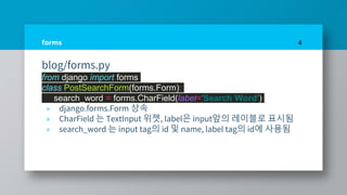 forms
blog/forms.py
from django import forms
class PostSearchForm(forms.Form):
search_word = forms.CharField(label='Search Word')
» django.forms.Form 상속
» CharField 는 TextInput 위젯, label은 input앞의 레이블로 표시됨
» search_word 는 input tag의 id 및 name, label tag의 id에 사용됨
4
 