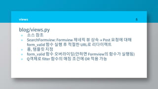 views
blog/views.py
» 소스 참조
» SearchFormview: Formview 제네릭 뷰 상속 → Post 요청에 대해
form_valid 함수 실행 후 적절한 URL로 리다이렉트
» 폼, 템플릿 지정
» form_valid 함수 오버라이딩(안하면 Formview의 함수가 실행됨)
» Q객체로 filter 함수의 매칭 조건에 OR 적용 가능
5
 