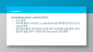 templates
templates/post_search.html
» 소스 참조
» 검색 폼 출력: csrf 토큰, as_table로 form을 테이블 방식으로 표시,
submit 버튼
» 검색결과 출력: 검색 결과가 있을 경우 순회하며 내용 출력, 검색
결과가 없을 경우 "<검색단어> Not Found" 문장 출력
7
 