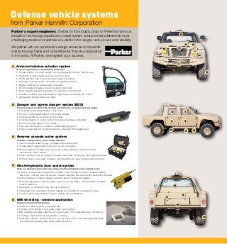 14
14
11
12
16
10
10
12
13
3
15
8
1
2 4
9
7
5
3
4
5
Defense vehicle systems
from Parker Hannifin Corporation
Parker’s expert engineers, the best in the industry, draw on Parker’s enormous
breadth of technology expertise to create system solutions that address the most
challenging needs and optimize any platform for weight, cost, power, and reliability.
We partner with our customers to design advanced components
and technology faster and more efficiently than any organization
in the world. At Parker, we engineer your success.
Electrohydraulic door assist system
Safe, on-demand powered operation of armored doors and combat locks
• Systems include electrohydraulic actuator, user interface controls, auxiliary battery,
electronic controls, wire harnesses, manual override, and obstruction-detection features
• Self-contained, compact design provides power density advantage
• Modular design provides for ease of system serviceability, configurable to multiple
vehicle platforms
• Operation on demand in any vehicle orientation
• Integrated, low-resistance manual release for actuation in unpowered state
• Proven technology fielded in several military ground vehicles
2
1 Armored window actuator system
Normal appearance, remarkable protection
• Single uniform compact design can be integrated into any vehicle door
• Supports armored glass sizes up to 2 ½ inches
• Holds position with no power under impact and load
• Operates in any position, including completely inverted
• Battery backup for independent operation
• Environmentally sealed, impact-resistant drive train
• Multi-stage telescoping actuator for reduced overall height
• Parallel-mounted, low-maintenance, high-torque brushless DC motor
• Lightweight aircraft aluminum body
Damper and egress damper system (EDS)
Passive speed control with locking mechanism, emergency door assist
• Consistent speed regardless of door load
• Factory-configurable extend and retract speeds
• Locking feature to lock door at any angle
• Override feature to protect door if excessive loads are exhibited
• Environmentally rated for the military
• Two-step EDS action to prevent unintended operation
• Reuse prevention with visible indicator showing EDS engagement
Reverse osmosis water system
Potable, independent, fresh water filtration
• Self-contained water supply; portable and independent
• Processes 25 gallons per hour from 12/24 volt power
• Water treatment includes two five-micron sediment filters, reverse osmosis
membranes, HMI controls
• Case includes snap-on bag that houses inlet hose, brine hose, and electrical cable
• Vented bag is removable, foldable, and stackable for easy storage and transport
EMI shielding - window application
Enhancement and protection
• Window material: glass, polycarbonate
• Surface: anti-reflective, anti-glare, clear, hard coated
• EMI shielding: stainless steel mesh, copper mesh, ITO conductive layer, micromesh
• Coatings: hydrophobic & oleophobic, anti-fog
• Specialty features: IR blocking (hot mirror), night vision, heat-strengthened glass,
chemically tempered glass, glass heater windows
 