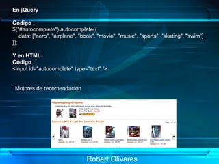 Robert Olivares En jQuery   Código : $("#autocomplete").autocomplete({       data: ["aero", "airplane", "book", "movie", "music", "sports", "skating", "swim"]   });   Y en HTML: Código : <input id="autocomplete" type="text" />   Motores de recomendación   