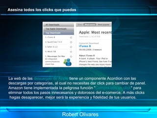 Asesina todos los clicks que puedas La web de las  descargas de Apple  tiene un componente Acordion con las  descargas por categorías, al cual no necesitas dar click para cambiar de panel. Amazon tiene implementada la peligrosa función " Compra con un click " para  eliminar todos los pasos innecesarios y dolorosos del e-comerce. A más clicks hagas desaparecer, mejor será la experiencia y fidelidad de tus usuarios.   Robert Olivares 