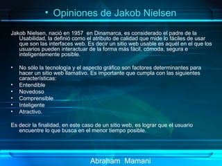 Abraham  Mamani Jakob Nielsen, nació en 1957  en Dinamarca, es considerado el padre de la Usabilidad, la definió como el atributo de calidad que mide lo fáciles de usar que son las interfaces web. Es decir un sitio web usable es aquél en el que los usuarios pueden interactuar de la forma más fácil, cómoda, segura e inteligentemente posible. No sólo la tecnología y el aspecto gráfico son factores determinantes para hacer un sitio web llamativo. Es importante que cumpla con las siguientes características: Entendible Novedoso Comprensible Inteligente Atractivo. Es decir la finalidad, en este caso de un sitio web, es lograr que el usuario encuentre lo que busca en el menor tiempo posible. Opiniones de Jakob Nielsen  