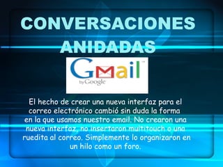 CONVERSACIONES ANIDADAS El hecho de crear una nueva interfaz para el correo electrónico cambió sin duda la forma  en la que usamos nuestro email. No crearon una nueva interfaz, no insertaron multitouch o una ruedita al correo. Simplemente lo organizaron en un hilo como un foro. 