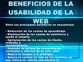 BENEFICIOS DE LA USABILIDAD DE LA WEB Entre los principales beneficios se encuentran:  - Reducción de los costes de aprendizaje. - Disminución de los costes de asistencia y ayuda al usuario. - Optimización de los costes de diseño, rediseño y  mantenimiento. - Aumento de la tasa de conversión de visitantes a clientes de un sitio web. - Mejora la imagen y el prestigio. - Mejora la calidad de vida de los usuarios, ya que reduce su  estrés, incrementa la satisfacción y la productividad. 