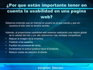 ¿Por que están importante tener en cuenta la usabilidad en una pagina web? Abraham  Mamani Debemos entender que en Internet el usuario es el que manda y que sin usuarios el sitio web no tendría sentido.  Además, al proporcionar usabilidad web estamos realizando una mejora global de la calidad del sitio y por ello obtenemos más ventajas competitivas: Mejorar la imagen de la empresa.  Fidelizar a los usuarios.  Facilitar los procesos de venta.  Incrementar la actitud positiva hacia el producto.  Reducir costes de atención al cliente. 