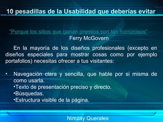 10 pesadillas de la Usabilidad que deberías evitar “Porque los sitios que ganan premios son tan horrorosos”   Ferry McGovern  En la mayoría de los diseños profesionales (excepto en diseños especiales para mostrar cosas como por ejemplo portafolios) necesitas ofrecer a tus visitantes: Navegación clara y sencilla, que hable por si misma de como usarla. Texto de presentación preciso y directo. Búsquedas. Estructura visible de la página. Nimzay Querales  