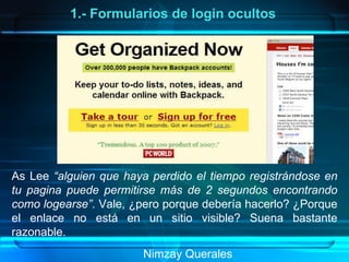 Nimzay Querales  1.- Formularios de login ocultos As Lee  “alguien que haya perdido el tiempo registrándose en tu pagina puede permitirse más de 2 segundos encontrando como logearse” . Vale, ¿pero porque debería hacerlo? ¿Porque el enlace no está en un sitio visible? Suena bastante razonable. 