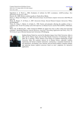 Computer Engineering and Intelligent Systems www.iiste.org
ISSN 2222-1719 (Paper) ISSN 2222-2863 (Online)
Vol.5, No.3, 2014
85
Oppenheim C. & Ward L., 2006. Evaluation of websites for B2C e-commerce. AslibProceedings: New
Information Perspectives, 58(3).
Pearrow, M., 2000. Website usability handbook. Charles River Media.
Preece, J., Sharp, H. & Rogers, Y., 2002. Interaction design: beyond human computer interaction, John Wiley &
Sons, Inc.
Sharp, H., Rogers, Y. & Preece, J., 2007. Interaction Design: Beyond Human-Computer Interaction. Wiley;
Second Edition.
Tilson, R., Dong, J., Martin, S. & Kieke E., 1998. Factors and principles affecting the usability of four e-
commerce sites. In the Proceedings of the 4th Conference on Human Factors and the Web (CHFW). AT&TLabs,
USA.
White, G.K. & Manning B.J., 1998. Commercial WWW site appeal: how does it affect online food and drink
consumers’ purchasing behavior? Internet Research: Electronic Networking Application and Policy, 8(1), 32-
38.Technical report, Decision Systems Lab, University of Wollongong.
Sandeep Kumar Panda has received his Bachelor degree from Utkal University, India in
2001 and his Master degree from the Biju Ptanaik University of Technology, India in
2009. He is currently a Ph.D. Scholar of the School of Computer Engineering at KIIT
University, India. His academic interests lie in Human Factors, especially, usability
engineering and human–computer interaction: constructing a conceptual framework for
user preferences, developing a user, heuristic and tool based usability evaluation method,
and analyzing human cognitive processes based on users’ judgments for interactive
applications.
 