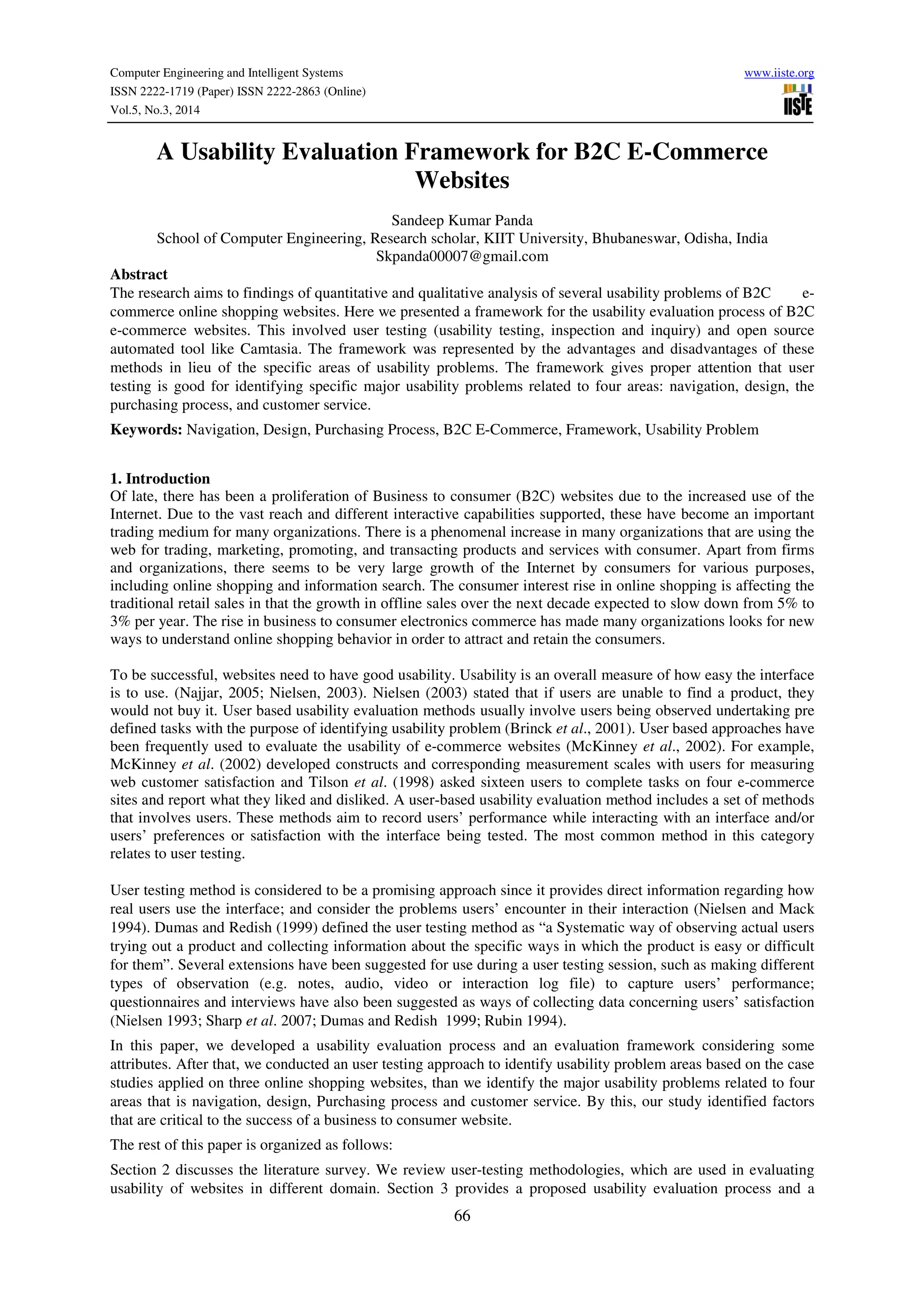 Computer Engineering and Intelligent Systems www.iiste.org
ISSN 2222-1719 (Paper) ISSN 2222-2863 (Online)
Vol.5, No.3, 2014
66
A Usability Evaluation Framework for B2C E-Commerce
Websites
Sandeep Kumar Panda
School of Computer Engineering, Research scholar, KIIT University, Bhubaneswar, Odisha, India
Skpanda00007@gmail.com
Abstract
The research aims to findings of quantitative and qualitative analysis of several usability problems of B2C e-
commerce online shopping websites. Here we presented a framework for the usability evaluation process of B2C
e-commerce websites. This involved user testing (usability testing, inspection and inquiry) and open source
automated tool like Camtasia. The framework was represented by the advantages and disadvantages of these
methods in lieu of the specific areas of usability problems. The framework gives proper attention that user
testing is good for identifying specific major usability problems related to four areas: navigation, design, the
purchasing process, and customer service.
Keywords: Navigation, Design, Purchasing Process, B2C E-Commerce, Framework, Usability Problem
1. Introduction
Of late, there has been a proliferation of Business to consumer (B2C) websites due to the increased use of the
Internet. Due to the vast reach and different interactive capabilities supported, these have become an important
trading medium for many organizations. There is a phenomenal increase in many organizations that are using the
web for trading, marketing, promoting, and transacting products and services with consumer. Apart from firms
and organizations, there seems to be very large growth of the Internet by consumers for various purposes,
including online shopping and information search. The consumer interest rise in online shopping is affecting the
traditional retail sales in that the growth in offline sales over the next decade expected to slow down from 5% to
3% per year. The rise in business to consumer electronics commerce has made many organizations looks for new
ways to understand online shopping behavior in order to attract and retain the consumers.
To be successful, websites need to have good usability. Usability is an overall measure of how easy the interface
is to use. (Najjar, 2005; Nielsen, 2003). Nielsen (2003) stated that if users are unable to find a product, they
would not buy it. User based usability evaluation methods usually involve users being observed undertaking pre
defined tasks with the purpose of identifying usability problem (Brinck et al., 2001). User based approaches have
been frequently used to evaluate the usability of e-commerce websites (McKinney et al., 2002). For example,
McKinney et al. (2002) developed constructs and corresponding measurement scales with users for measuring
web customer satisfaction and Tilson et al. (1998) asked sixteen users to complete tasks on four e-commerce
sites and report what they liked and disliked. A user-based usability evaluation method includes a set of methods
that involves users. These methods aim to record users’ performance while interacting with an interface and/or
users’ preferences or satisfaction with the interface being tested. The most common method in this category
relates to user testing.
User testing method is considered to be a promising approach since it provides direct information regarding how
real users use the interface; and consider the problems users’ encounter in their interaction (Nielsen and Mack
1994). Dumas and Redish (1999) defined the user testing method as “a Systematic way of observing actual users
trying out a product and collecting information about the specific ways in which the product is easy or difficult
for them”. Several extensions have been suggested for use during a user testing session, such as making different
types of observation (e.g. notes, audio, video or interaction log file) to capture users’ performance;
questionnaires and interviews have also been suggested as ways of collecting data concerning users’ satisfaction
(Nielsen 1993; Sharp et al. 2007; Dumas and Redish 1999; Rubin 1994).
In this paper, we developed a usability evaluation process and an evaluation framework considering some
attributes. After that, we conducted an user testing approach to identify usability problem areas based on the case
studies applied on three online shopping websites, than we identify the major usability problems related to four
areas that is navigation, design, Purchasing process and customer service. By this, our study identified factors
that are critical to the success of a business to consumer website.
The rest of this paper is organized as follows:
Section 2 discusses the literature survey. We review user-testing methodologies, which are used in evaluating
usability of websites in different domain. Section 3 provides a proposed usability evaluation process and a
 