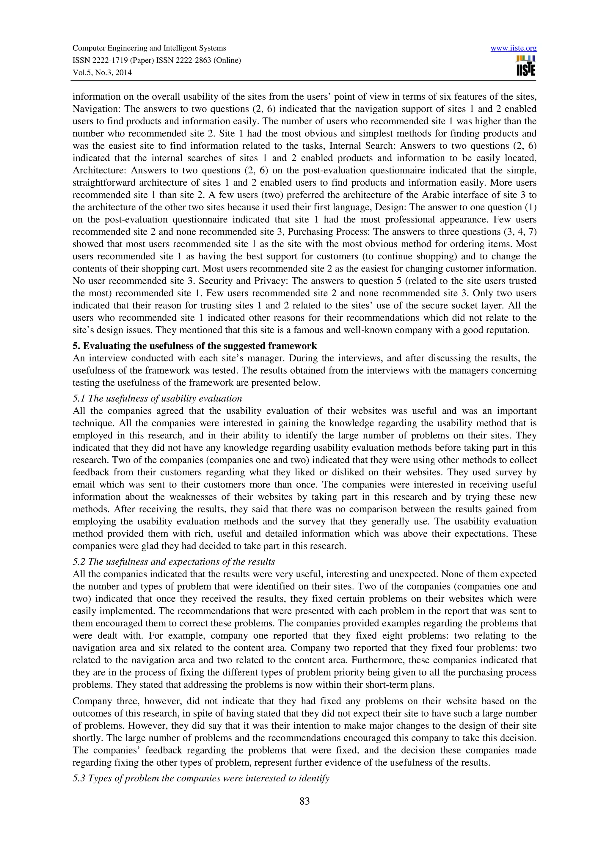 Computer Engineering and Intelligent Systems www.iiste.org
ISSN 2222-1719 (Paper) ISSN 2222-2863 (Online)
Vol.5, No.3, 2014
83
information on the overall usability of the sites from the users’ point of view in terms of six features of the sites,
Navigation: The answers to two questions (2, 6) indicated that the navigation support of sites 1 and 2 enabled
users to find products and information easily. The number of users who recommended site 1 was higher than the
number who recommended site 2. Site 1 had the most obvious and simplest methods for finding products and
was the easiest site to find information related to the tasks, Internal Search: Answers to two questions (2, 6)
indicated that the internal searches of sites 1 and 2 enabled products and information to be easily located,
Architecture: Answers to two questions (2, 6) on the post-evaluation questionnaire indicated that the simple,
straightforward architecture of sites 1 and 2 enabled users to find products and information easily. More users
recommended site 1 than site 2. A few users (two) preferred the architecture of the Arabic interface of site 3 to
the architecture of the other two sites because it used their first language, Design: The answer to one question (1)
on the post-evaluation questionnaire indicated that site 1 had the most professional appearance. Few users
recommended site 2 and none recommended site 3, Purchasing Process: The answers to three questions (3, 4, 7)
showed that most users recommended site 1 as the site with the most obvious method for ordering items. Most
users recommended site 1 as having the best support for customers (to continue shopping) and to change the
contents of their shopping cart. Most users recommended site 2 as the easiest for changing customer information.
No user recommended site 3. Security and Privacy: The answers to question 5 (related to the site users trusted
the most) recommended site 1. Few users recommended site 2 and none recommended site 3. Only two users
indicated that their reason for trusting sites 1 and 2 related to the sites’ use of the secure socket layer. All the
users who recommended site 1 indicated other reasons for their recommendations which did not relate to the
site’s design issues. They mentioned that this site is a famous and well-known company with a good reputation.
5. Evaluating the usefulness of the suggested framework
An interview conducted with each site’s manager. During the interviews, and after discussing the results, the
usefulness of the framework was tested. The results obtained from the interviews with the managers concerning
testing the usefulness of the framework are presented below.
5.1 The usefulness of usability evaluation
All the companies agreed that the usability evaluation of their websites was useful and was an important
technique. All the companies were interested in gaining the knowledge regarding the usability method that is
employed in this research, and in their ability to identify the large number of problems on their sites. They
indicated that they did not have any knowledge regarding usability evaluation methods before taking part in this
research. Two of the companies (companies one and two) indicated that they were using other methods to collect
feedback from their customers regarding what they liked or disliked on their websites. They used survey by
email which was sent to their customers more than once. The companies were interested in receiving useful
information about the weaknesses of their websites by taking part in this research and by trying these new
methods. After receiving the results, they said that there was no comparison between the results gained from
employing the usability evaluation methods and the survey that they generally use. The usability evaluation
method provided them with rich, useful and detailed information which was above their expectations. These
companies were glad they had decided to take part in this research.
5.2 The usefulness and expectations of the results
All the companies indicated that the results were very useful, interesting and unexpected. None of them expected
the number and types of problem that were identified on their sites. Two of the companies (companies one and
two) indicated that once they received the results, they fixed certain problems on their websites which were
easily implemented. The recommendations that were presented with each problem in the report that was sent to
them encouraged them to correct these problems. The companies provided examples regarding the problems that
were dealt with. For example, company one reported that they fixed eight problems: two relating to the
navigation area and six related to the content area. Company two reported that they fixed four problems: two
related to the navigation area and two related to the content area. Furthermore, these companies indicated that
they are in the process of fixing the different types of problem priority being given to all the purchasing process
problems. They stated that addressing the problems is now within their short-term plans.
Company three, however, did not indicate that they had fixed any problems on their website based on the
outcomes of this research, in spite of having stated that they did not expect their site to have such a large number
of problems. However, they did say that it was their intention to make major changes to the design of their site
shortly. The large number of problems and the recommendations encouraged this company to take this decision.
The companies’ feedback regarding the problems that were fixed, and the decision these companies made
regarding fixing the other types of problem, represent further evidence of the usefulness of the results.
5.3 Types of problem the companies were interested to identify
 