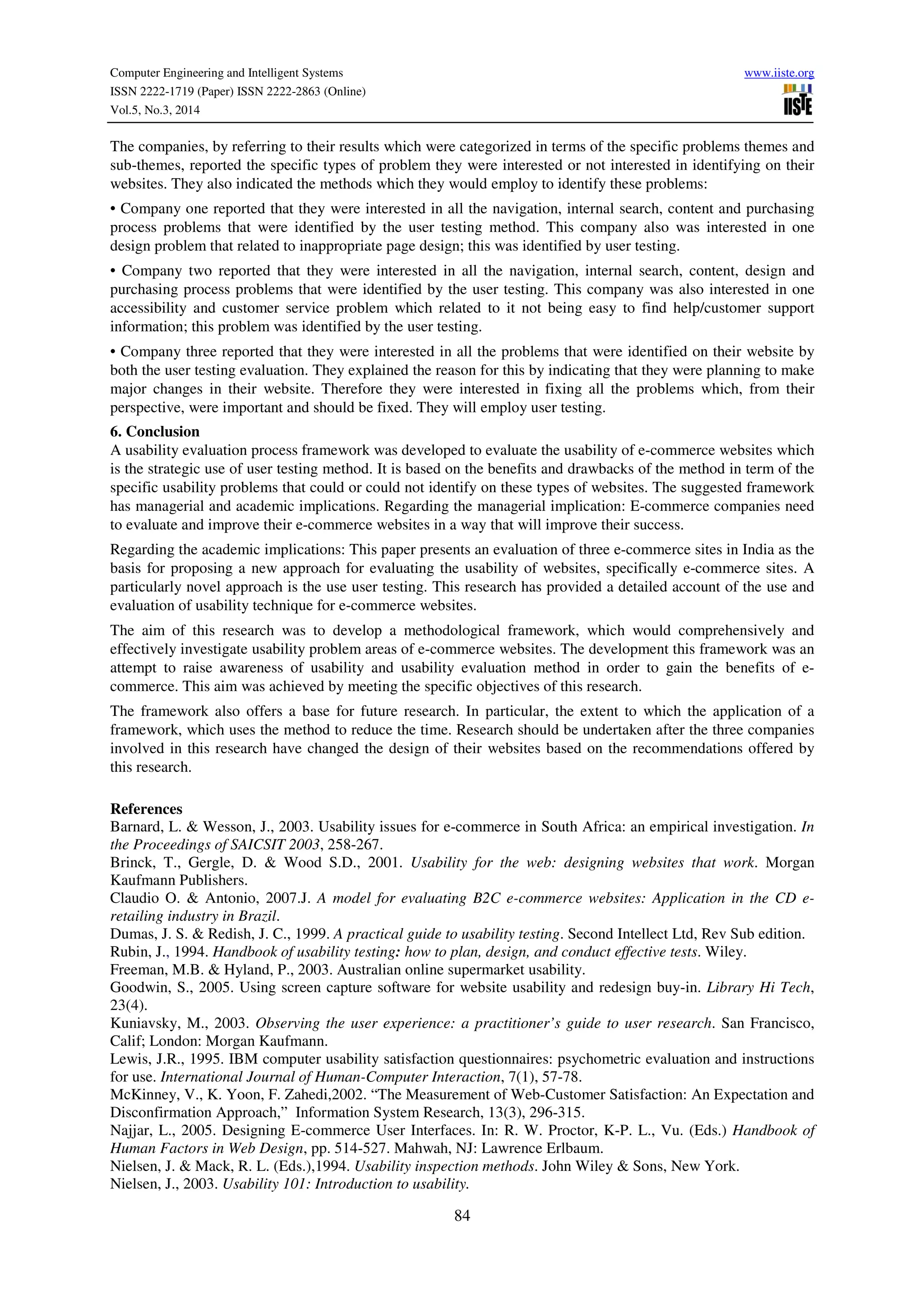 Computer Engineering and Intelligent Systems www.iiste.org
ISSN 2222-1719 (Paper) ISSN 2222-2863 (Online)
Vol.5, No.3, 2014
84
The companies, by referring to their results which were categorized in terms of the specific problems themes and
sub-themes, reported the specific types of problem they were interested or not interested in identifying on their
websites. They also indicated the methods which they would employ to identify these problems:
• Company one reported that they were interested in all the navigation, internal search, content and purchasing
process problems that were identified by the user testing method. This company also was interested in one
design problem that related to inappropriate page design; this was identified by user testing.
• Company two reported that they were interested in all the navigation, internal search, content, design and
purchasing process problems that were identified by the user testing. This company was also interested in one
accessibility and customer service problem which related to it not being easy to find help/customer support
information; this problem was identified by the user testing.
• Company three reported that they were interested in all the problems that were identified on their website by
both the user testing evaluation. They explained the reason for this by indicating that they were planning to make
major changes in their website. Therefore they were interested in fixing all the problems which, from their
perspective, were important and should be fixed. They will employ user testing.
6. Conclusion
A usability evaluation process framework was developed to evaluate the usability of e-commerce websites which
is the strategic use of user testing method. It is based on the benefits and drawbacks of the method in term of the
specific usability problems that could or could not identify on these types of websites. The suggested framework
has managerial and academic implications. Regarding the managerial implication: E-commerce companies need
to evaluate and improve their e-commerce websites in a way that will improve their success.
Regarding the academic implications: This paper presents an evaluation of three e-commerce sites in India as the
basis for proposing a new approach for evaluating the usability of websites, specifically e-commerce sites. A
particularly novel approach is the use user testing. This research has provided a detailed account of the use and
evaluation of usability technique for e-commerce websites.
The aim of this research was to develop a methodological framework, which would comprehensively and
effectively investigate usability problem areas of e-commerce websites. The development this framework was an
attempt to raise awareness of usability and usability evaluation method in order to gain the benefits of e-
commerce. This aim was achieved by meeting the specific objectives of this research.
The framework also offers a base for future research. In particular, the extent to which the application of a
framework, which uses the method to reduce the time. Research should be undertaken after the three companies
involved in this research have changed the design of their websites based on the recommendations offered by
this research.
References
Barnard, L. & Wesson, J., 2003. Usability issues for e-commerce in South Africa: an empirical investigation. In
the Proceedings of SAICSIT 2003, 258-267.
Brinck, T., Gergle, D. & Wood S.D., 2001. Usability for the web: designing websites that work. Morgan
Kaufmann Publishers.
Claudio O. & Antonio, 2007.J. A model for evaluating B2C e-commerce websites: Application in the CD e-
retailing industry in Brazil.
Dumas, J. S. & Redish, J. C., 1999. A practical guide to usability testing. Second Intellect Ltd, Rev Sub edition.
Rubin, J., 1994. Handbook of usability testing: how to plan, design, and conduct effective tests. Wiley.
Freeman, M.B. & Hyland, P., 2003. Australian online supermarket usability.
Goodwin, S., 2005. Using screen capture software for website usability and redesign buy-in. Library Hi Tech,
23(4).
Kuniavsky, M., 2003. Observing the user experience: a practitioner’s guide to user research. San Francisco,
Calif; London: Morgan Kaufmann.
Lewis, J.R., 1995. IBM computer usability satisfaction questionnaires: psychometric evaluation and instructions
for use. International Journal of Human-Computer Interaction, 7(1), 57-78.
McKinney, V., K. Yoon, F. Zahedi,2002. “The Measurement of Web-Customer Satisfaction: An Expectation and
Disconfirmation Approach,” Information System Research, 13(3), 296-315.
Najjar, L., 2005. Designing E-commerce User Interfaces. In: R. W. Proctor, K-P. L., Vu. (Eds.) Handbook of
Human Factors in Web Design, pp. 514-527. Mahwah, NJ: Lawrence Erlbaum.
Nielsen, J. & Mack, R. L. (Eds.),1994. Usability inspection methods. John Wiley & Sons, New York.
Nielsen, J., 2003. Usability 101: Introduction to usability.
 