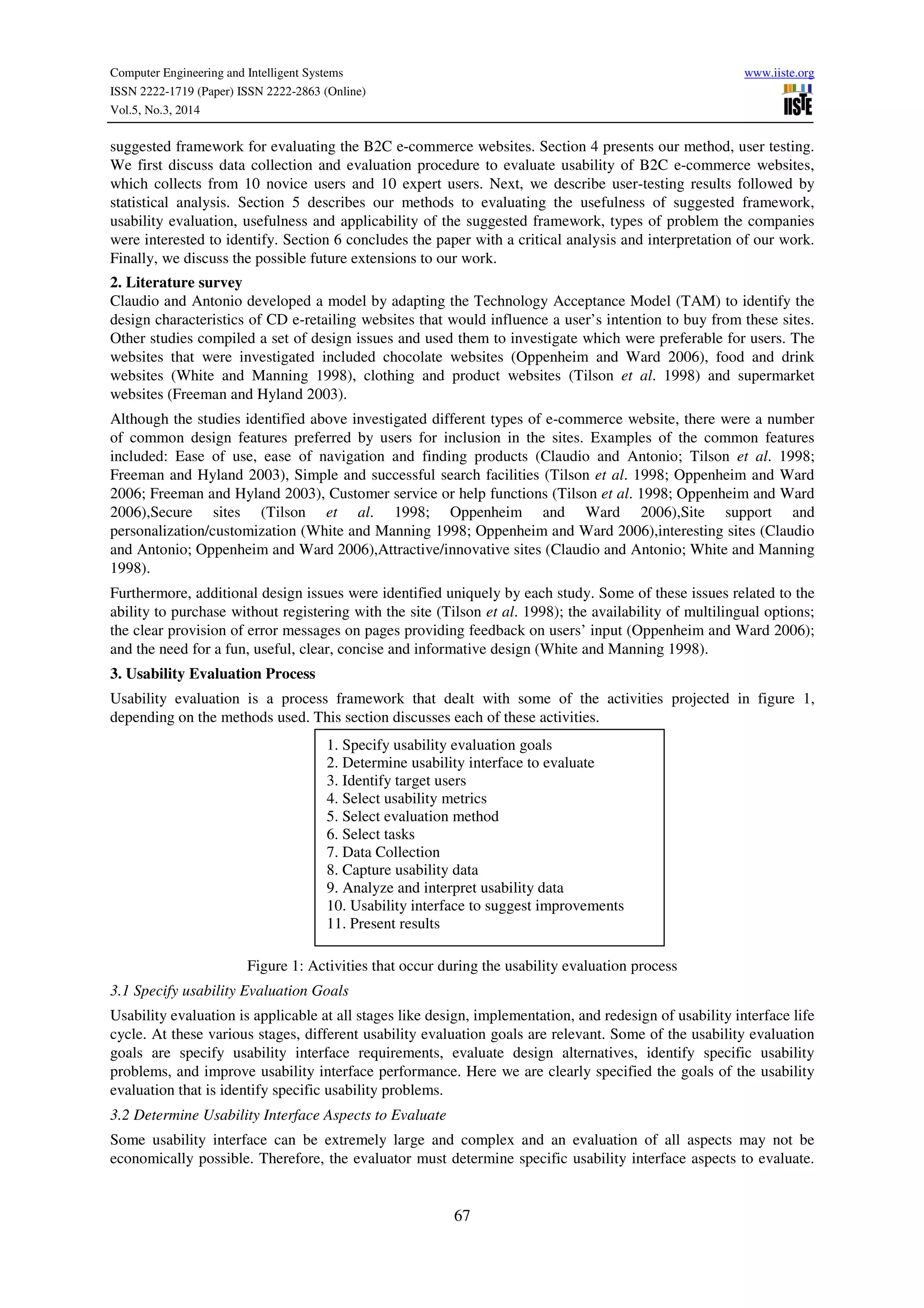 Computer Engineering and Intelligent Systems www.iiste.org
ISSN 2222-1719 (Paper) ISSN 2222-2863 (Online)
Vol.5, No.3, 2014
67
suggested framework for evaluating the B2C e-commerce websites. Section 4 presents our method, user testing.
We first discuss data collection and evaluation procedure to evaluate usability of B2C e-commerce websites,
which collects from 10 novice users and 10 expert users. Next, we describe user-testing results followed by
statistical analysis. Section 5 describes our methods to evaluating the usefulness of suggested framework,
usability evaluation, usefulness and applicability of the suggested framework, types of problem the companies
were interested to identify. Section 6 concludes the paper with a critical analysis and interpretation of our work.
Finally, we discuss the possible future extensions to our work.
2. Literature survey
Claudio and Antonio developed a model by adapting the Technology Acceptance Model (TAM) to identify the
design characteristics of CD e-retailing websites that would influence a user’s intention to buy from these sites.
Other studies compiled a set of design issues and used them to investigate which were preferable for users. The
websites that were investigated included chocolate websites (Oppenheim and Ward 2006), food and drink
websites (White and Manning 1998), clothing and product websites (Tilson et al. 1998) and supermarket
websites (Freeman and Hyland 2003).
Although the studies identified above investigated different types of e-commerce website, there were a number
of common design features preferred by users for inclusion in the sites. Examples of the common features
included: Ease of use, ease of navigation and finding products (Claudio and Antonio; Tilson et al. 1998;
Freeman and Hyland 2003), Simple and successful search facilities (Tilson et al. 1998; Oppenheim and Ward
2006; Freeman and Hyland 2003), Customer service or help functions (Tilson et al. 1998; Oppenheim and Ward
2006),Secure sites (Tilson et al. 1998; Oppenheim and Ward 2006),Site support and
personalization/customization (White and Manning 1998; Oppenheim and Ward 2006),interesting sites (Claudio
and Antonio; Oppenheim and Ward 2006),Attractive/innovative sites (Claudio and Antonio; White and Manning
1998).
Furthermore, additional design issues were identified uniquely by each study. Some of these issues related to the
ability to purchase without registering with the site (Tilson et al. 1998); the availability of multilingual options;
the clear provision of error messages on pages providing feedback on users’ input (Oppenheim and Ward 2006);
and the need for a fun, useful, clear, concise and informative design (White and Manning 1998).
3. Usability Evaluation Process
Usability evaluation is a process framework that dealt with some of the activities projected in figure 1,
depending on the methods used. This section discusses each of these activities.
Figure 1: Activities that occur during the usability evaluation process
3.1 Specify usability Evaluation Goals
Usability evaluation is applicable at all stages like design, implementation, and redesign of usability interface life
cycle. At these various stages, different usability evaluation goals are relevant. Some of the usability evaluation
goals are specify usability interface requirements, evaluate design alternatives, identify specific usability
problems, and improve usability interface performance. Here we are clearly specified the goals of the usability
evaluation that is identify specific usability problems.
3.2 Determine Usability Interface Aspects to Evaluate
Some usability interface can be extremely large and complex and an evaluation of all aspects may not be
economically possible. Therefore, the evaluator must determine specific usability interface aspects to evaluate.
1. Specify usability evaluation goals
2. Determine usability interface to evaluate
3. Identify target users
4. Select usability metrics
5. Select evaluation method
6. Select tasks
7. Data Collection
8. Capture usability data
9. Analyze and interpret usability data
10. Usability interface to suggest improvements
11. Present results
 