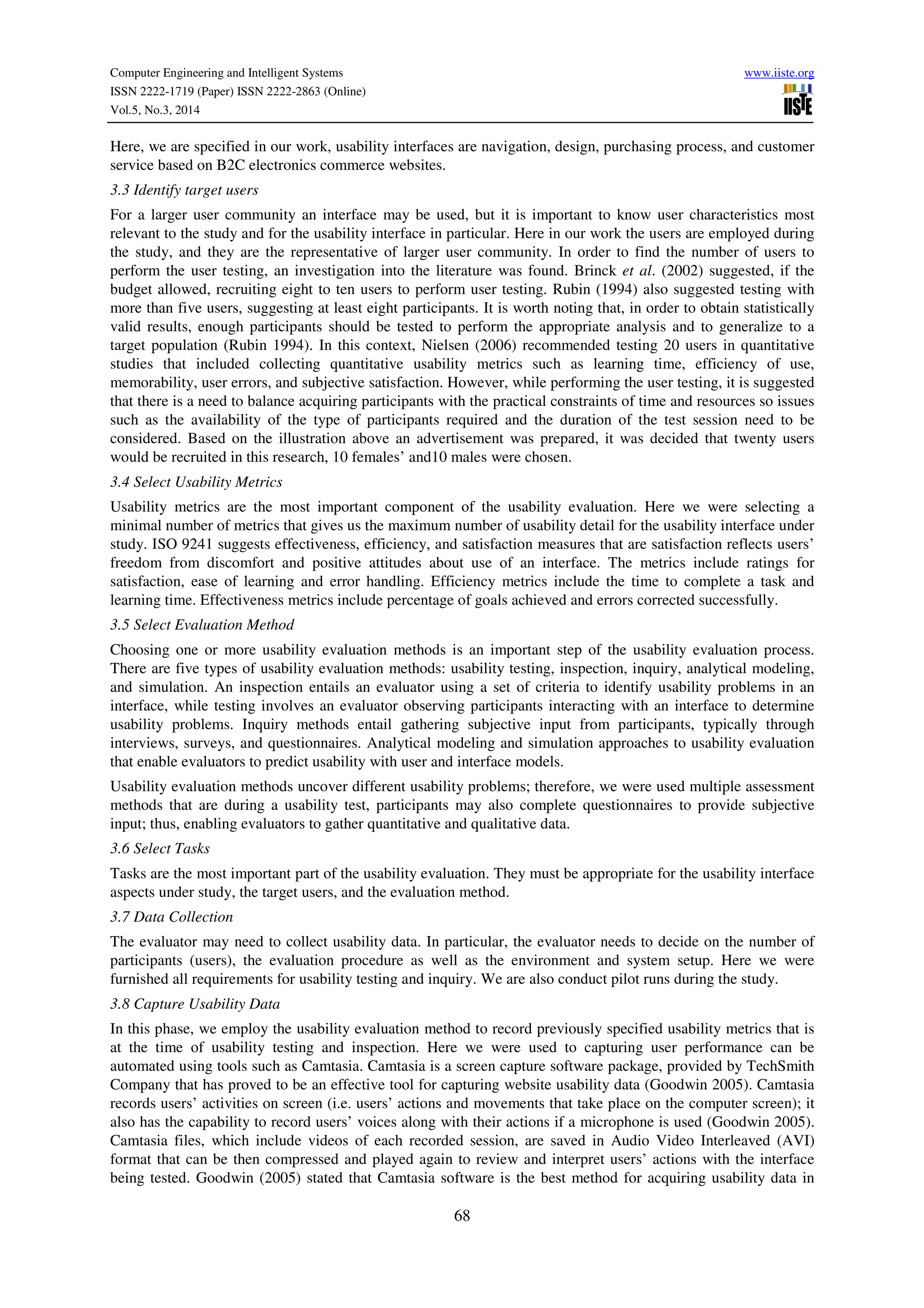 Computer Engineering and Intelligent Systems www.iiste.org
ISSN 2222-1719 (Paper) ISSN 2222-2863 (Online)
Vol.5, No.3, 2014
68
Here, we are specified in our work, usability interfaces are navigation, design, purchasing process, and customer
service based on B2C electronics commerce websites.
3.3 Identify target users
For a larger user community an interface may be used, but it is important to know user characteristics most
relevant to the study and for the usability interface in particular. Here in our work the users are employed during
the study, and they are the representative of larger user community. In order to find the number of users to
perform the user testing, an investigation into the literature was found. Brinck et al. (2002) suggested, if the
budget allowed, recruiting eight to ten users to perform user testing. Rubin (1994) also suggested testing with
more than five users, suggesting at least eight participants. It is worth noting that, in order to obtain statistically
valid results, enough participants should be tested to perform the appropriate analysis and to generalize to a
target population (Rubin 1994). In this context, Nielsen (2006) recommended testing 20 users in quantitative
studies that included collecting quantitative usability metrics such as learning time, efficiency of use,
memorability, user errors, and subjective satisfaction. However, while performing the user testing, it is suggested
that there is a need to balance acquiring participants with the practical constraints of time and resources so issues
such as the availability of the type of participants required and the duration of the test session need to be
considered. Based on the illustration above an advertisement was prepared, it was decided that twenty users
would be recruited in this research, 10 females’ and10 males were chosen.
3.4 Select Usability Metrics
Usability metrics are the most important component of the usability evaluation. Here we were selecting a
minimal number of metrics that gives us the maximum number of usability detail for the usability interface under
study. ISO 9241 suggests effectiveness, efficiency, and satisfaction measures that are satisfaction reflects users’
freedom from discomfort and positive attitudes about use of an interface. The metrics include ratings for
satisfaction, ease of learning and error handling. Efficiency metrics include the time to complete a task and
learning time. Effectiveness metrics include percentage of goals achieved and errors corrected successfully.
3.5 Select Evaluation Method
Choosing one or more usability evaluation methods is an important step of the usability evaluation process.
There are five types of usability evaluation methods: usability testing, inspection, inquiry, analytical modeling,
and simulation. An inspection entails an evaluator using a set of criteria to identify usability problems in an
interface, while testing involves an evaluator observing participants interacting with an interface to determine
usability problems. Inquiry methods entail gathering subjective input from participants, typically through
interviews, surveys, and questionnaires. Analytical modeling and simulation approaches to usability evaluation
that enable evaluators to predict usability with user and interface models.
Usability evaluation methods uncover different usability problems; therefore, we were used multiple assessment
methods that are during a usability test, participants may also complete questionnaires to provide subjective
input; thus, enabling evaluators to gather quantitative and qualitative data.
3.6 Select Tasks
Tasks are the most important part of the usability evaluation. They must be appropriate for the usability interface
aspects under study, the target users, and the evaluation method.
3.7 Data Collection
The evaluator may need to collect usability data. In particular, the evaluator needs to decide on the number of
participants (users), the evaluation procedure as well as the environment and system setup. Here we were
furnished all requirements for usability testing and inquiry. We are also conduct pilot runs during the study.
3.8 Capture Usability Data
In this phase, we employ the usability evaluation method to record previously specified usability metrics that is
at the time of usability testing and inspection. Here we were used to capturing user performance can be
automated using tools such as Camtasia. Camtasia is a screen capture software package, provided by TechSmith
Company that has proved to be an effective tool for capturing website usability data (Goodwin 2005). Camtasia
records users’ activities on screen (i.e. users’ actions and movements that take place on the computer screen); it
also has the capability to record users’ voices along with their actions if a microphone is used (Goodwin 2005).
Camtasia files, which include videos of each recorded session, are saved in Audio Video Interleaved (AVI)
format that can be then compressed and played again to review and interpret users’ actions with the interface
being tested. Goodwin (2005) stated that Camtasia software is the best method for acquiring usability data in
 