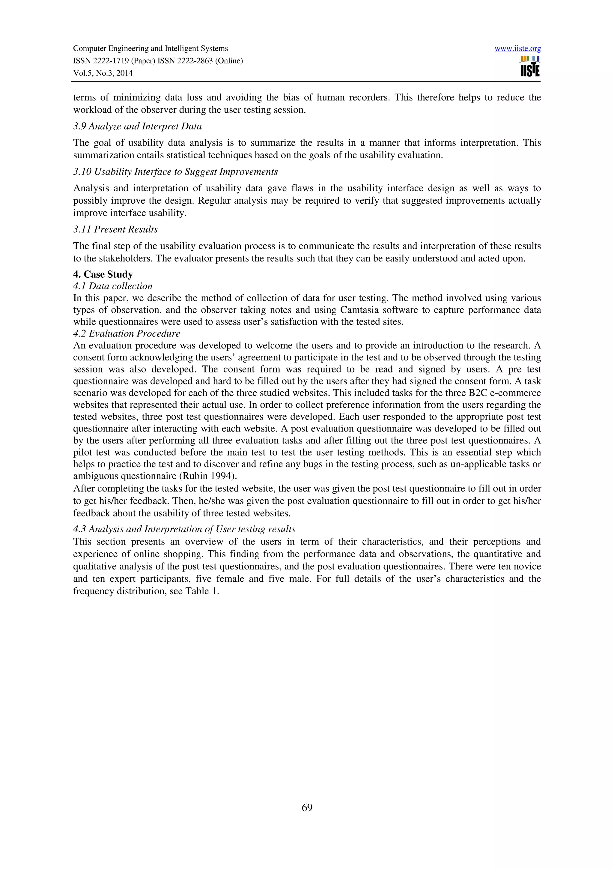 Computer Engineering and Intelligent Systems www.iiste.org
ISSN 2222-1719 (Paper) ISSN 2222-2863 (Online)
Vol.5, No.3, 2014
69
terms of minimizing data loss and avoiding the bias of human recorders. This therefore helps to reduce the
workload of the observer during the user testing session.
3.9 Analyze and Interpret Data
The goal of usability data analysis is to summarize the results in a manner that informs interpretation. This
summarization entails statistical techniques based on the goals of the usability evaluation.
3.10 Usability Interface to Suggest Improvements
Analysis and interpretation of usability data gave flaws in the usability interface design as well as ways to
possibly improve the design. Regular analysis may be required to verify that suggested improvements actually
improve interface usability.
3.11 Present Results
The final step of the usability evaluation process is to communicate the results and interpretation of these results
to the stakeholders. The evaluator presents the results such that they can be easily understood and acted upon.
4. Case Study
4.1 Data collection
In this paper, we describe the method of collection of data for user testing. The method involved using various
types of observation, and the observer taking notes and using Camtasia software to capture performance data
while questionnaires were used to assess user’s satisfaction with the tested sites.
4.2 Evaluation Procedure
An evaluation procedure was developed to welcome the users and to provide an introduction to the research. A
consent form acknowledging the users’ agreement to participate in the test and to be observed through the testing
session was also developed. The consent form was required to be read and signed by users. A pre test
questionnaire was developed and hard to be filled out by the users after they had signed the consent form. A task
scenario was developed for each of the three studied websites. This included tasks for the three B2C e-commerce
websites that represented their actual use. In order to collect preference information from the users regarding the
tested websites, three post test questionnaires were developed. Each user responded to the appropriate post test
questionnaire after interacting with each website. A post evaluation questionnaire was developed to be filled out
by the users after performing all three evaluation tasks and after filling out the three post test questionnaires. A
pilot test was conducted before the main test to test the user testing methods. This is an essential step which
helps to practice the test and to discover and refine any bugs in the testing process, such as un-applicable tasks or
ambiguous questionnaire (Rubin 1994).
After completing the tasks for the tested website, the user was given the post test questionnaire to fill out in order
to get his/her feedback. Then, he/she was given the post evaluation questionnaire to fill out in order to get his/her
feedback about the usability of three tested websites.
4.3 Analysis and Interpretation of User testing results
This section presents an overview of the users in term of their characteristics, and their perceptions and
experience of online shopping. This finding from the performance data and observations, the quantitative and
qualitative analysis of the post test questionnaires, and the post evaluation questionnaires. There were ten novice
and ten expert participants, five female and five male. For full details of the user’s characteristics and the
frequency distribution, see Table 1.
 