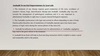 Aushadh Sevan Kal Importantance in Ayurveda
1. The treatment of any disease requires good conduction of life style, avoidance of
causative factors, Yoga, detoxification therapy and Aushadh. Aushadha play key role
towards the management of pathological conditions and it is very important to
administered Aushadha in right time to acquire desired biological responses.
2. The Aushadha synchronizes with Agni and exerted its effects depending on state of body
(Sariravastha) therefore rate of metabolism of Aushadha depends upon time factor since
potency of Agni varies during the various phases of day time.[16]
3. Aushadh SevanKaala are the essential tools for administration of Aushadha, negligence
may lead to the grave deficit in the treatment.
4. Aushadh Sevan Kala will help in food and drug interaction which is helpful to attain a quick
and sustainable relief to the patient.
 