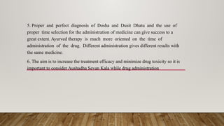 5. Proper and perfect diagnosis of Dosha and Dusit Dhatu and the use of
proper time selection for the administration of medicine can give success to a
great extent. Ayurved therapy is much more oriented on the time of
administration of the drug. Different administration gives different results with
the same medicine.
6. The aim is to increase the treatment efficacy and minimize drug toxicity so it is
important to consider Aushadha Sevan Kala while drug administration
 