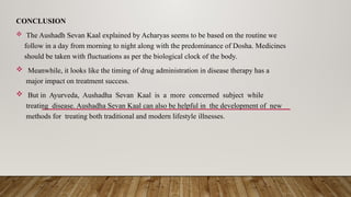 CONCLUSION
 The Aushadh Sevan Kaal explained by Acharyas seems to be based on the routine we
follow in a day from morning to night along with the predominance of Dosha. Medicines
should be taken with fluctuations as per the biological clock of the body.
 Meanwhile, it looks like the timing of drug administration in disease therapy has a
major impact on treatment success.
 But in Ayurveda, Aushadha Sevan Kaal is a more concerned subject while
treating disease. Aushadha Sevan Kaal can also be helpful in the development of new
methods for treating both traditional and modern lifestyle illnesses.
 