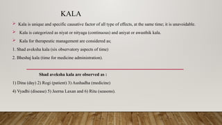 KALA
 Kala is unique and specific causative factor of all type of effects, at the same time; it is unavoidable.
 Kala is categorized as niyat or nityaga (continuous) and aniyat or awasthik kala.
 Kala for therapeutic management are considered as;
1. Shad aveksha kala (six observatory aspects of time)
2. Bheshaj kala (time for medicine administration).
Shad aveksha kala are observed as :
1) Dina (day) 2) Rogi (patient) 3) Aushadha (medicine)
4) Vyadhi (disease) 5) Jeerna Laxan and 6) Ritu (seasons).
 