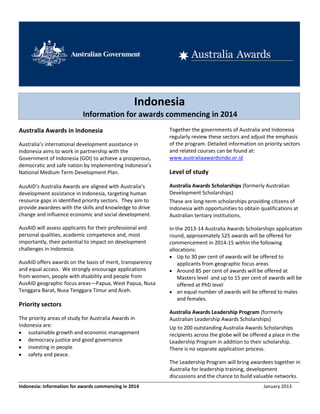 Indonesia
                            Information for awards commencing in 2014
Australia Awards in Indonesia                               Together the governments of Australia and Indonesia
                                                            regularly review these sectors and adjust the emphasis
Australia’s international development assistance in         of the program. Detailed information on priority sectors
Indonesia aims to work in partnership with the              and related courses can be found at:
Government of Indonesia (GOI) to achieve a prosperous,      www.australiaawardsindo.or.id
democratic and safe nation by implementing Indonesia’s
National Medium Term Development Plan.                      Level of study

AusAID’s Australia Awards are aligned with Australia’s      Australia Awards Scholarships (formerly Australian
development assistance in Indonesia, targeting human        Development Scholarships)
resource gaps in identified priority sectors. They aim to   These are long-term scholarships providing citizens of
provide awardees with the skills and knowledge to drive     Indonesia with opportunities to obtain qualifications at
change and influence economic and social development.       Australian tertiary institutions.

AusAID will assess applicants for their professional and    In the 2013-14 Australia Awards Scholarships application
personal qualities, academic competence and, most           round, approximately 525 awards will be offered for
importantly, their potential to impact on development       commencement in 2014-15 within the following
challenges in Indonesia.                                    allocations:
                                                                Up to 30 per cent of awards will be offered to
AusAID offers awards on the basis of merit, transparency        applicants from geographic focus areas
and equal access. We strongly encourage applications            Around 85 per cent of awards will be offered at
from women, people with disability and people from              Masters level and up to 15 per cent of awards will be
AusAID geographic focus areas—Papua, West Papua, Nusa           offered at PhD level
Tenggara Barat, Nusa Tenggara Timur and Aceh.                   an equal number of awards will be offered to males
                                                                and females.
Priority sectors
                                                            Australia Awards Leadership Program (formerly
The priority areas of study for Australia Awards in         Australian Leadership Awards Scholarships)
Indonesia are:                                              Up to 200 outstanding Australia Awards Scholarships
    sustainable growth and economic management              recipients across the globe will be offered a place in the
    democracy justice and good governance                   Leadership Program in addition to their scholarship.
    investing in people                                     There is no separate application process.
    safety and peace.
                                                            The Leadership Program will bring awardees together in
                                                            Australia for leadership training, development
                                                            discussions and the chance to build valuable networks.
Indonesia: information for awards commencing in 2014                                                 January 2013
 
