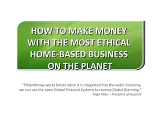 HOW TO MAKE MONEY
    WITH THE MOST ETHICAL
    HOME-BASED BUSINESS
        ON THE PLANET
 “Philanthropy works better when it is integrated into the wider Economy;
we can use the same Global Financial Systems to reverse Global Warming.”
                                           Nigel Allan – President of Ausante
 