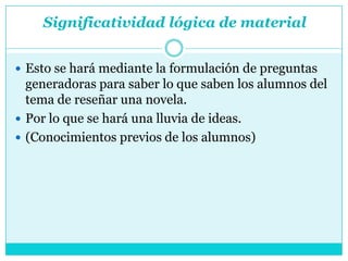 Significatividad lógica de material


 Esto se hará mediante la formulación de preguntas
  generadoras para saber lo que saben los alumnos del
  tema de reseñar una novela.
 Por lo que se hará una lluvia de ideas.
 (Conocimientos previos de los alumnos)
 