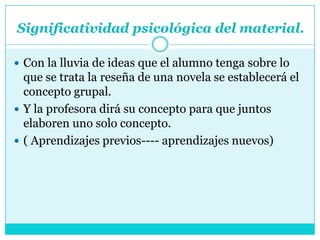Significatividad psicológica del material.

 Con la lluvia de ideas que el alumno tenga sobre lo
  que se trata la reseña de una novela se establecerá el
  concepto grupal.
 Y la profesora dirá su concepto para que juntos
  elaboren uno solo concepto.
 ( Aprendizajes previos---- aprendizajes nuevos)
 
