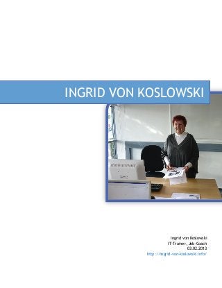 INGRID VON KOSLOWSKI




                         Ingrid von Koslowski
                       IT-Trainer, Job-Coach
                                  03.02.2013
           http://ingrid-von-koslowski.info/
 
