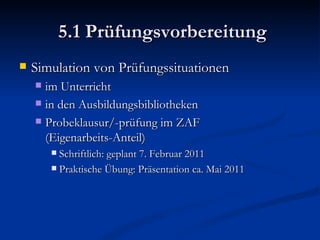 5.1 Prüfungsvorbereitung Simulation von Prüfungssituationen im Unterricht in den Ausbildungsbibliotheken Probeklausur/-prüfung im ZAF  (Eigenarbeits-Anteil) Schriftlich: geplant 7. Februar 2011 Praktische Übung: Präsentation ca. Mai 2011 