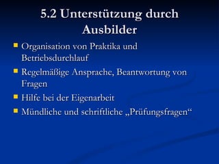 5.2 Unterstützung durch Ausbilder Organisation von Praktika und Betriebsdurchlauf Regelmäßige Ansprache, Beantwortung von Fragen Hilfe bei der Eigenarbeit Mündliche und schriftliche „Prüfungsfragen“ 