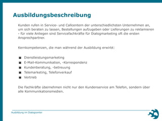 Ausbildungsbeschreibung 
Kunden rufen in Service- und Callcentern der unterschiedlichsten Unternehmen an, 
um sich beraten zu lassen, Bestellungen aufzugeben oder Lieferungen zu reklamieren 
- für viele Anliegen sind Servicefachkräfte für Dialogmarketing oft die ersten 
Ansprechpartner. 
Kernkompetenzen, die man während der Ausbildung erwirbt: 
▪ Dienstleistungsmarketing 
▪ E-Mail-Kommunikation, -Korrespondenz 
▪ Kundenberatung, -betreuung 
▪ Telemarketing, Telefonverkauf 
▪ Vertrieb 
Die Fachkräfte übernehmen nicht nur den Kundenservice am Telefon, sondern über 
alle Kommunikationsmedien. 
Ausbildung im Dialogcenter 
 
