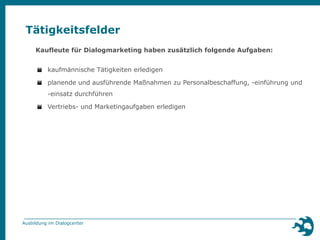 Tätigkeitsfelder 
Kaufleute für Dialogmarketing haben zusätzlich folgende Aufgaben: 
▪ kaufmännische Tätigkeiten erledigen 
▪ planende und ausführende Maßnahmen zu Personalbeschaffung, -einführung und 
-einsatz durchführen 
▪ Vertriebs- und Marketingaufgaben erledigen 
Ausbildung im Dialogcenter 
 