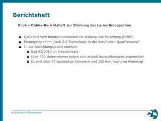 Berichtsheft 
BLok – Online-Berichtsheft zur Stärkung der Lernortkooperation 
▪ Gefördert vom Bundesministerium für Bildung und Forschung (BMBF) 
▪ Förderprogramm: „Web 2.0 Technologie in der beruflichen Qualifizierung“ 
▪ In der Ausbildungspraxis etabliert 
▪ Seit 02/2010 im Praxiseinsatz 
▪ Über 780 Unternehmen haben sich aktuell deutschlandweit angemeldet 
▪ Es sind über 75 zuständige Kammern und 250 Berufsschulen hinterlegt 
Ausbildung im Dialogcenter 
 