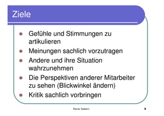 Ziele

    Gefühle und Stimmungen zu
    artikulieren
    Meinungen sachlich vorzutragen
    Andere und ihre Situation
    wahrzunehmen
    Die Perspektiven anderer Mitarbeiter
    zu sehen (Blickwinkel ändern)
    Kritik sachlich vorbringen
                   Rainer Siebern          8
 