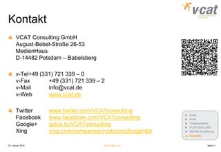 Kontakt
VCAT Consulting GmbH
August-Bebel-Straße 26-53
MedienHaus
D-14482 Potsdam – Babelsberg
v-Tel+49 (331) 721 339 – 0
v-Fax
+49 (331) 721 339 – 2
v-Mail
info@vcat.de
v-Web
www.vcat.de

Twitter
Facebook
Google+
Xing

www.twitter.com/VCATconsulting
www.facebook.com/VCATconsulting
gplus.to/VCATconsulting
xing.com/companies/vcatconsultinggmbh

Inhalt
Profil
Tätigkeitsfelder
VCAT-EDULABS
MaTSE-Ausbildung

Kontakt
25. Januar 2014

MaTSE @ VCAT

Seite 11

 
