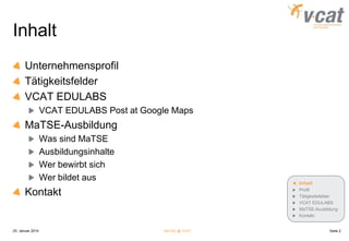 Inhalt
Unternehmensprofil
Tätigkeitsfelder
VCAT EDULABS
VCAT EDULABS Post at Google Maps

MaTSE-Ausbildung
Was sind MaTSE
Ausbildungsinhalte
Wer bewirbt sich
Wer bildet aus

Inhalt

Kontakt

25. Januar 2014

Profil
Tätigkeitsfelder
VCAT EDULABS
MaTSE-Auubildung
Kontakt

MaTSE @ VCAT

Seite 2

 