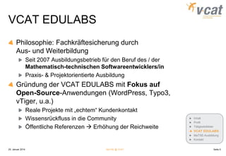 VCAT EDULABS
Philosophie: Fachkräftesicherung durch
Aus- und Weiterbildung
Seit 2007 Ausbildungsbetrieb für den Beruf des / der
Mathematisch-technischen Softwareentwicklers/in
Praxis- & Projektorientierte Ausbildung

Gründung der VCAT EDULABS mit Fokus auf
Open-Source-Anwendungen (WordPress, Typo3,
vTiger, u.a.)
Reale Projekte mit „echtem“ Kundenkontakt
Wissensrückfluss in die Community
Öffentliche Referenzen  Erhöhung der Reichweite

Inhalt
Profil
Tätigkeitsfelder

VCAT EDULABS
MaTSE-Ausbildung
Kontakt

25. Januar 2014

MaTSE @ VCAT

Seite 5

 