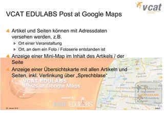 VCAT EDULABS Post at Google Maps
Artikel und Seiten können mit Adressdaten
versehen werden, z.B.
Ort einer Veranstaltung
Ort, an dem ein Foto / Fotoserie entstanden ist

Anzeige einer Mini-Map im Inhalt des Artikels / der
Seite
Anzeige einer Übersichtskarte mit allen Artikeln und
Seiten, inkl. Verlinkung über „Sprechblase“
Inhalt
Profil
Tätigkeitsfelder

VCAT EDULABS
MaTSE-Ausbildung
Kontakt

25. Januar 2014

MaTSE @ VCAT

Seite 6

 