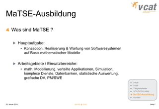 MaTSE-Ausbildung
Was sind MaTSE ?
Hauptaufgabe:
• Konzeption, Realisierung & Wartung von Softwaresystemen
auf Basis mathematischer Modelle

Arbeitsgebiete / Einsatzbereiche:
• math. Modellierung, verteilte Applikationen, Simulation,
komplexe Dienste, Datenbanken, statistische Auswertung,
grafische DV, PM/SWE
Inhalt
Profil
Tätigkeitsfelder
VCAT-EDULABS

MaTSE-Ausbildung
Kontakt

25. Januar 2014

MaTSE @ VCAT

Seite 7

 