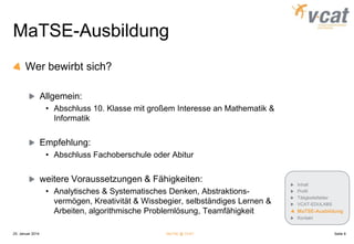 MaTSE-Ausbildung
Wer bewirbt sich?
Allgemein:
• Abschluss 10. Klasse mit großem Interesse an Mathematik &
Informatik

Empfehlung:
• Abschluss Fachoberschule oder Abitur

weitere Voraussetzungen & Fähigkeiten:
• Analytisches & Systematisches Denken, Abstraktionsvermögen, Kreativität & Wissbegier, selbständiges Lernen &
Arbeiten, algorithmische Problemlösung, Teamfähigkeit

Inhalt
Profil
Tätigkeitsfelder
VCAT-EDULABS

MaTSE-Ausbildung
Kontakt

25. Januar 2014

MaTSE @ VCAT

Seite 9

 