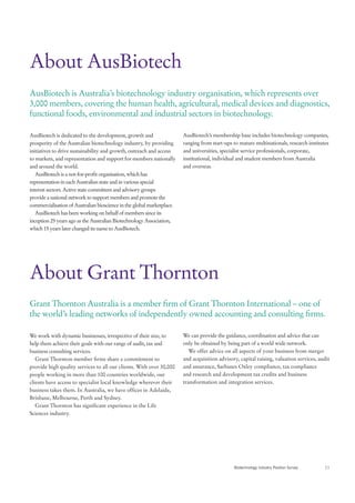 About AusBiotech
AusBiotech is Australia’s biotechnology industry organisation, which represents over
3,000 members, covering the human health, agricultural, medical devices and diagnostics,
functional foods, environmental and industrial sectors in biotechnology.

AusBiotech is dedicated to the development, growth and                  AusBiotech’s membership base includes biotechnology companies,
prosperity of the Australian biotechnology industry, by providing       ranging from start-ups to mature multinationals, research institutes
initiatives to drive sustainability and growth, outreach and access     and universities, specialist service professionals, corporate,
to markets, and representation and support for members nationally       institutional, individual and student members from Australia
and around the world.                                                   and overseas.
   AusBiotech is a not-for-profit organisation, which has
representation in each Australian state and in various special
interest sectors. Active state committees and advisory groups
provide a national network to support members and promote the
commercialisation of Australian bioscience in the global marketplace.
   AusBiotech has been working on behalf of members since its
inception 25 years ago as the Australian Biotechnology Association,
which 15 years later changed its name to AusBiotech.




About Grant Thornton
Grant Thornton Australia is a member firm of Grant Thornton International – one of
the world’s leading networks of independently owned accounting and consulting firms.

We work with dynamic businesses, irrespective of their size, to         We can provide the guidance, coordination and advice that can
help them achieve their goals with our range of audit, tax and          only be obtained by being part of a world wide network.
business consulting services.                                              We offer advice on all aspects of your business from merger
   Grant Thornton member firms share a commitment to                    and acquisition advisory, capital raising, valuation services, audit
provide high quality services to all our clients. With over 30,000      and assurance, Sarbanes Oxley compliance, tax compliance
people working in more than 100 countries worldwide, our                and research and development tax credits and business
clients have access to specialist local knowledge wherever their        transformation and integration services.
business takes them. In Australia, we have offices in Adelaide,
Brisbane, Melbourne, Perth and Sydney.
   Grant Thornton has significant experience in the Life
Sciences industry.




                                                                                               Biotechnology Industry Position Survey     11
 