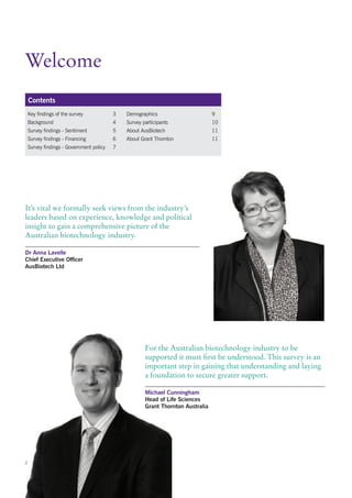 Welcome
    Contents
    Key findings of the survey            3   Demographics                       9
    Background                            4   Survey participants                10
    Survey findings - Sentiment           5   About AusBiotech                   11
    Survey findings - Financing           6   About Grant Thornton               11
    Survey findings - Government policy   7




It’s vital we formally seek views from the industry’s
leaders based on experience, knowledge and political
insight to gain a comprehensive picture of the
Australian biotechnology industry.

Dr Anna Lavelle
Chief Executive Officer
AusBiotech Ltd




                                                      For the Australian biotechnology industry to be
                                                      supported it must first be understood. This survey is an
                                                      important step in gaining that understanding and laying
                                                      a foundation to secure greater support.

                                                      Michael Cunningham
                                                      Head of Life Sciences
                                                      Grant Thornton Australia




2
 