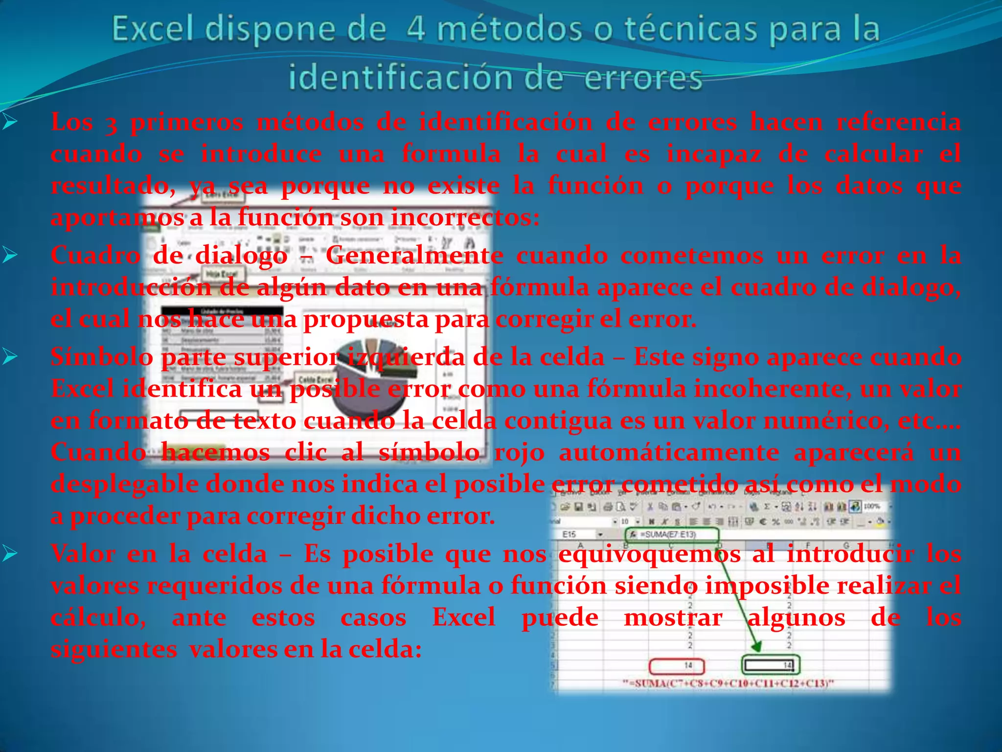    Los 3 primeros métodos de identificación de errores hacen referencia
    cuando se introduce una formula la cual es incapaz de calcular el
    resultado, ya sea porque no existe la función o porque los datos que
    aportamos a la función son incorrectos:
   Cuadro de dialogo – Generalmente cuando cometemos un error en la
    introducción de algún dato en una fórmula aparece el cuadro de dialogo,
    el cual nos hace una propuesta para corregir el error.
   Símbolo parte superior izquierda de la celda – Este signo aparece cuando
    Excel identifica un posible error como una fórmula incoherente, un valor
    en formato de texto cuando la celda contigua es un valor numérico, etc….
    Cuando hacemos clic al símbolo rojo automáticamente aparecerá un
    desplegable donde nos indica el posible error cometido así como el modo
    a proceder para corregir dicho error.
   Valor en la celda – Es posible que nos equivoquemos al introducir los
    valores requeridos de una fórmula o función siendo imposible realizar el
    cálculo, ante estos casos Excel puede mostrar algunos de los
    siguientes valores en la celda:
 