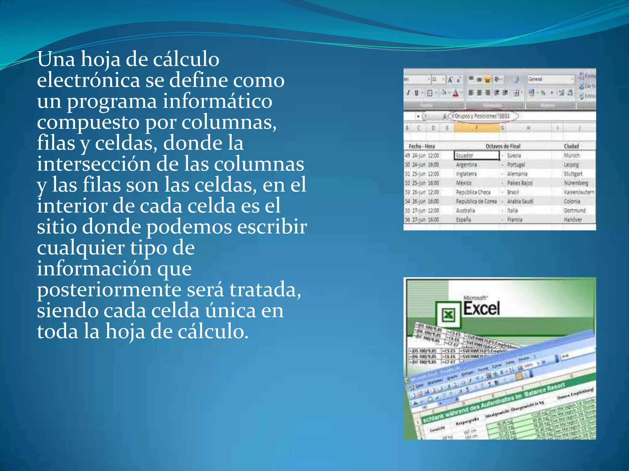 Una hoja de cálculo
electrónica se define como
un programa informático
compuesto por columnas,
filas y celdas, donde la
intersección de las columnas
y las filas son las celdas, en el
interior de cada celda es el
sitio donde podemos escribir
cualquier tipo de
información que
posteriormente será tratada,
siendo cada celda única en
toda la hoja de cálculo.
 