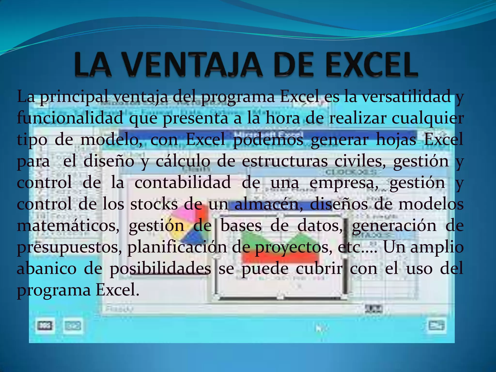La principal ventaja del programa Excel es la versatilidad y
funcionalidad que presenta a la hora de realizar cualquier
tipo de modelo, con Excel podemos generar hojas Excel
para el diseño y cálculo de estructuras civiles, gestión y
control de la contabilidad de una empresa, gestión y
control de los stocks de un almacén, diseños de modelos
matemáticos, gestión de bases de datos, generación de
presupuestos, planificación de proyectos, etc…. Un amplio
abanico de posibilidades se puede cubrir con el uso del
programa Excel.
 