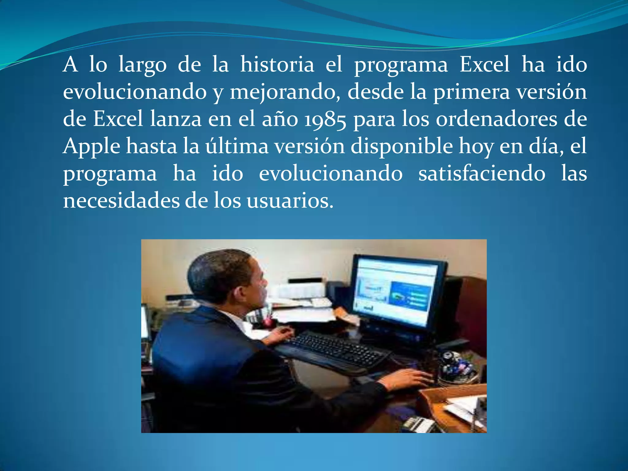 A lo largo de la historia el programa Excel ha ido
evolucionando y mejorando, desde la primera versión
de Excel lanza en el año 1985 para los ordenadores de
Apple hasta la última versión disponible hoy en día, el
programa ha ido evolucionando satisfaciendo las
necesidades de los usuarios.
 