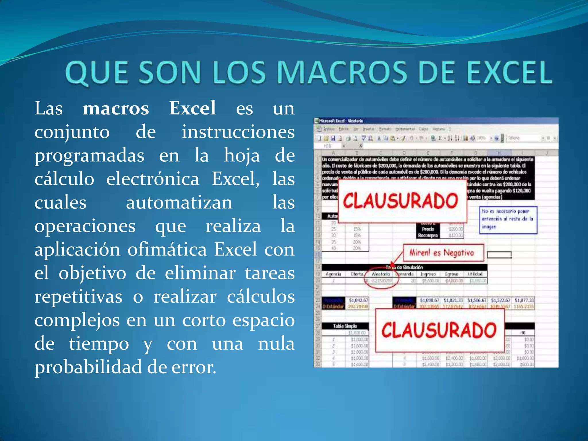 Las macros Excel es un
conjunto de instrucciones
programadas en la hoja de
cálculo electrónica Excel, las
cuales     automatizan      las
operaciones que realiza la
aplicación ofimática Excel con
el objetivo de eliminar tareas
repetitivas o realizar cálculos
complejos en un corto espacio
de tiempo y con una nula
probabilidad de error.
 